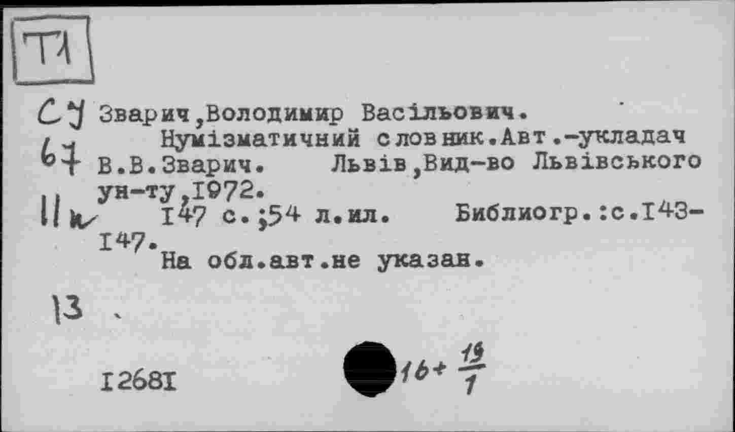 ﻿та
Зварич,Володимир Васільович.
Нумізматичний с лов ник.Авт.-укладач
В.В.Зварич.	Львів,Вид-во Львівського
И ун-ту 1072.
il V 1*7 с.;54 л.ил. Библиогр.:с.і43-
147-
На обл.авт.не указан.
13 .
• ... £
і о* 1